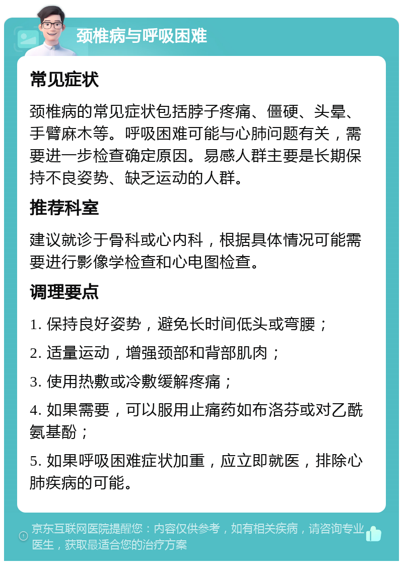 颈椎病与呼吸困难 常见症状 颈椎病的常见症状包括脖子疼痛、僵硬、头晕、手臂麻木等。呼吸困难可能与心肺问题有关，需要进一步检查确定原因。易感人群主要是长期保持不良姿势、缺乏运动的人群。 推荐科室 建议就诊于骨科或心内科，根据具体情况可能需要进行影像学检查和心电图检查。 调理要点 1. 保持良好姿势，避免长时间低头或弯腰； 2. 适量运动，增强颈部和背部肌肉； 3. 使用热敷或冷敷缓解疼痛； 4. 如果需要，可以服用止痛药如布洛芬或对乙酰氨基酚； 5. 如果呼吸困难症状加重，应立即就医，排除心肺疾病的可能。