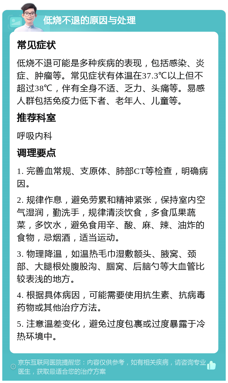 低烧不退的原因与处理 常见症状 低烧不退可能是多种疾病的表现，包括感染、炎症、肿瘤等。常见症状有体温在37.3℃以上但不超过38℃，伴有全身不适、乏力、头痛等。易感人群包括免疫力低下者、老年人、儿童等。 推荐科室 呼吸内科 调理要点 1. 完善血常规、支原体、肺部CT等检查，明确病因。 2. 规律作息，避免劳累和精神紧张，保持室内空气湿润，勤洗手，规律清淡饮食，多食瓜果蔬菜，多饮水，避免食用辛、酸、麻、辣、油炸的食物，忌烟酒，适当运动。 3. 物理降温，如温热毛巾湿敷额头、腋窝、颈部、大腿根处腹股沟、腘窝、后脑勺等大血管比较表浅的地方。 4. 根据具体病因，可能需要使用抗生素、抗病毒药物或其他治疗方法。 5. 注意温差变化，避免过度包裹或过度暴露于冷热环境中。