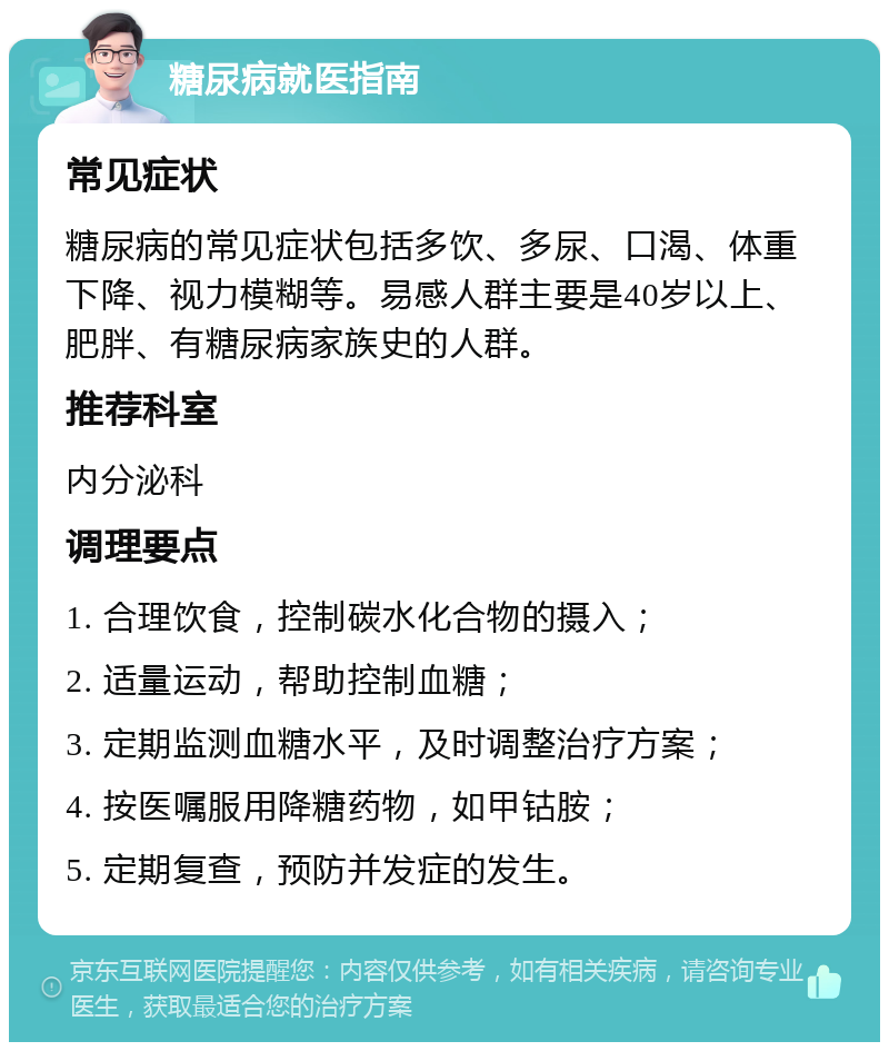 糖尿病就医指南 常见症状 糖尿病的常见症状包括多饮、多尿、口渴、体重下降、视力模糊等。易感人群主要是40岁以上、肥胖、有糖尿病家族史的人群。 推荐科室 内分泌科 调理要点 1. 合理饮食，控制碳水化合物的摄入； 2. 适量运动，帮助控制血糖； 3. 定期监测血糖水平，及时调整治疗方案； 4. 按医嘱服用降糖药物，如甲钴胺； 5. 定期复查，预防并发症的发生。