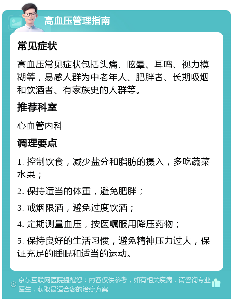 高血压管理指南 常见症状 高血压常见症状包括头痛、眩晕、耳鸣、视力模糊等，易感人群为中老年人、肥胖者、长期吸烟和饮酒者、有家族史的人群等。 推荐科室 心血管内科 调理要点 1. 控制饮食，减少盐分和脂肪的摄入，多吃蔬菜水果； 2. 保持适当的体重，避免肥胖； 3. 戒烟限酒，避免过度饮酒； 4. 定期测量血压，按医嘱服用降压药物； 5. 保持良好的生活习惯，避免精神压力过大，保证充足的睡眠和适当的运动。