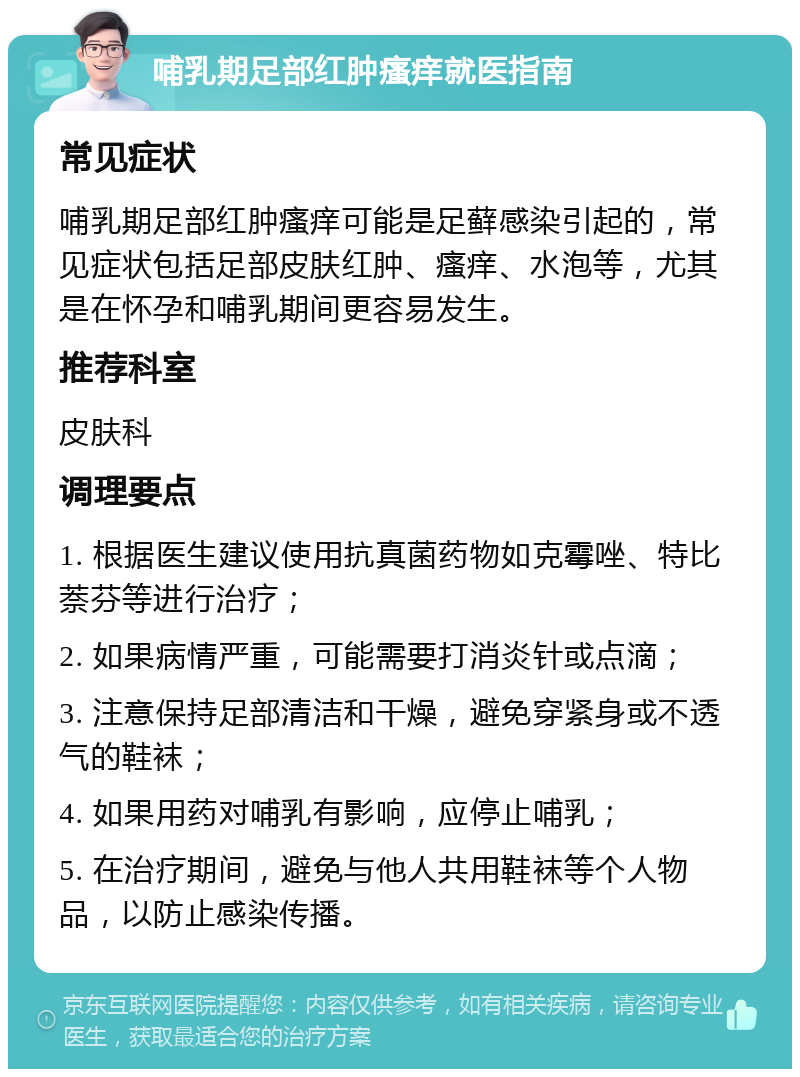 哺乳期足部红肿瘙痒就医指南 常见症状 哺乳期足部红肿瘙痒可能是足藓感染引起的，常见症状包括足部皮肤红肿、瘙痒、水泡等，尤其是在怀孕和哺乳期间更容易发生。 推荐科室 皮肤科 调理要点 1. 根据医生建议使用抗真菌药物如克霉唑、特比萘芬等进行治疗； 2. 如果病情严重，可能需要打消炎针或点滴； 3. 注意保持足部清洁和干燥，避免穿紧身或不透气的鞋袜； 4. 如果用药对哺乳有影响，应停止哺乳； 5. 在治疗期间，避免与他人共用鞋袜等个人物品，以防止感染传播。