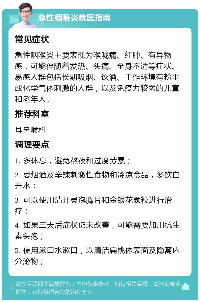 急性咽喉炎就医指南 常见症状 急性咽喉炎主要表现为喉咙痛、红肿、有异物感，可能伴随着发热、头痛、全身不适等症状。易感人群包括长期吸烟、饮酒、工作环境有粉尘或化学气体刺激的人群，以及免疫力较弱的儿童和老年人。 推荐科室 耳鼻喉科 调理要点 1. 多休息，避免熬夜和过度劳累； 2. 忌烟酒及辛辣刺激性食物和冷凉食品，多饮白开水； 3. 可以使用清开灵泡腾片和金银花颗粒进行治疗； 4. 如果三天后症状仍未改善，可能需要加用抗生素头孢； 5. 使用漱口水漱口，以清洁扁桃体表面及隐窝内分泌物；