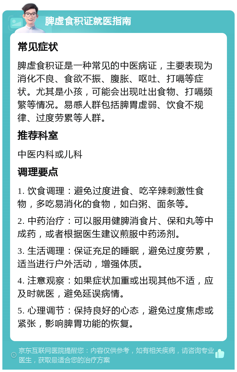 脾虚食积证就医指南 常见症状 脾虚食积证是一种常见的中医病证，主要表现为消化不良、食欲不振、腹胀、呕吐、打嗝等症状。尤其是小孩，可能会出现吐出食物、打嗝频繁等情况。易感人群包括脾胃虚弱、饮食不规律、过度劳累等人群。 推荐科室 中医内科或儿科 调理要点 1. 饮食调理：避免过度进食、吃辛辣刺激性食物，多吃易消化的食物，如白粥、面条等。 2. 中药治疗：可以服用健脾消食片、保和丸等中成药，或者根据医生建议煎服中药汤剂。 3. 生活调理：保证充足的睡眠，避免过度劳累，适当进行户外活动，增强体质。 4. 注意观察：如果症状加重或出现其他不适，应及时就医，避免延误病情。 5. 心理调节：保持良好的心态，避免过度焦虑或紧张，影响脾胃功能的恢复。