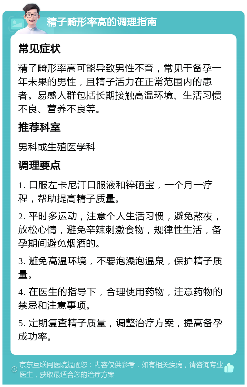 精子畸形率高的调理指南 常见症状 精子畸形率高可能导致男性不育，常见于备孕一年未果的男性，且精子活力在正常范围内的患者。易感人群包括长期接触高温环境、生活习惯不良、营养不良等。 推荐科室 男科或生殖医学科 调理要点 1. 口服左卡尼汀口服液和锌硒宝，一个月一疗程，帮助提高精子质量。 2. 平时多运动，注意个人生活习惯，避免熬夜，放松心情，避免辛辣刺激食物，规律性生活，备孕期间避免烟酒的。 3. 避免高温环境，不要泡澡泡温泉，保护精子质量。 4. 在医生的指导下，合理使用药物，注意药物的禁忌和注意事项。 5. 定期复查精子质量，调整治疗方案，提高备孕成功率。