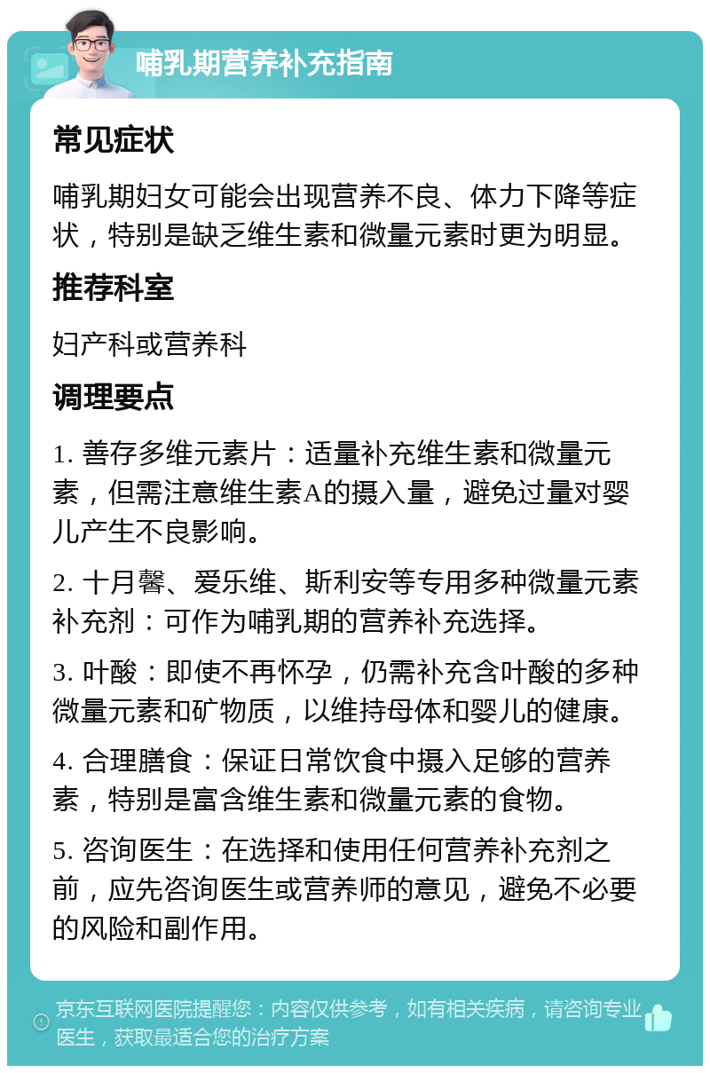 哺乳期营养补充指南 常见症状 哺乳期妇女可能会出现营养不良、体力下降等症状，特别是缺乏维生素和微量元素时更为明显。 推荐科室 妇产科或营养科 调理要点 1. 善存多维元素片：适量补充维生素和微量元素，但需注意维生素A的摄入量，避免过量对婴儿产生不良影响。 2. 十月馨、爱乐维、斯利安等专用多种微量元素补充剂：可作为哺乳期的营养补充选择。 3. 叶酸：即使不再怀孕，仍需补充含叶酸的多种微量元素和矿物质，以维持母体和婴儿的健康。 4. 合理膳食：保证日常饮食中摄入足够的营养素，特别是富含维生素和微量元素的食物。 5. 咨询医生：在选择和使用任何营养补充剂之前，应先咨询医生或营养师的意见，避免不必要的风险和副作用。