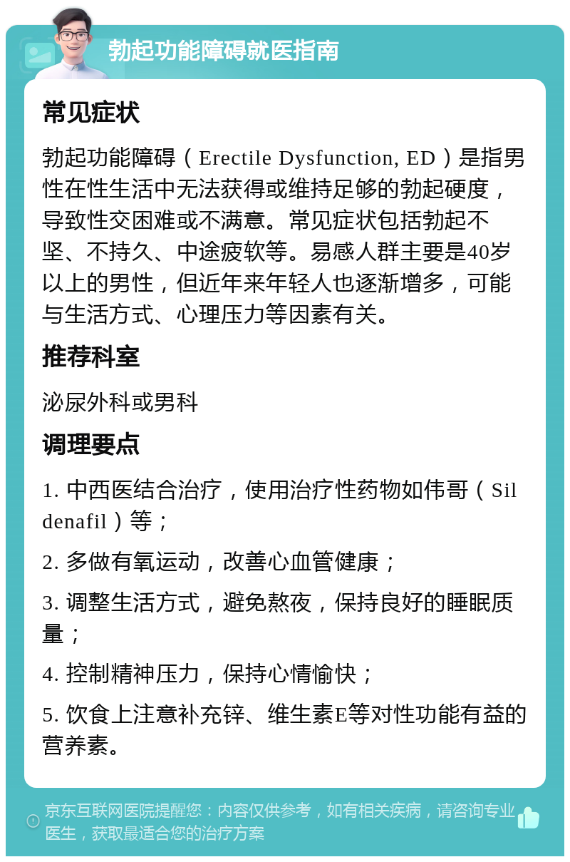 勃起功能障碍就医指南 常见症状 勃起功能障碍（Erectile Dysfunction, ED）是指男性在性生活中无法获得或维持足够的勃起硬度，导致性交困难或不满意。常见症状包括勃起不坚、不持久、中途疲软等。易感人群主要是40岁以上的男性，但近年来年轻人也逐渐增多，可能与生活方式、心理压力等因素有关。 推荐科室 泌尿外科或男科 调理要点 1. 中西医结合治疗，使用治疗性药物如伟哥（Sildenafil）等； 2. 多做有氧运动，改善心血管健康； 3. 调整生活方式，避免熬夜，保持良好的睡眠质量； 4. 控制精神压力，保持心情愉快； 5. 饮食上注意补充锌、维生素E等对性功能有益的营养素。