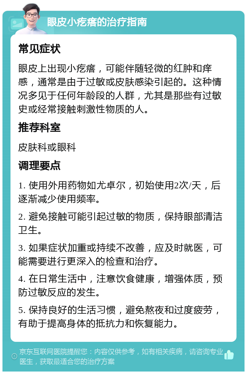 眼皮小疙瘩的治疗指南 常见症状 眼皮上出现小疙瘩，可能伴随轻微的红肿和痒感，通常是由于过敏或皮肤感染引起的。这种情况多见于任何年龄段的人群，尤其是那些有过敏史或经常接触刺激性物质的人。 推荐科室 皮肤科或眼科 调理要点 1. 使用外用药物如尤卓尔，初始使用2次/天，后逐渐减少使用频率。 2. 避免接触可能引起过敏的物质，保持眼部清洁卫生。 3. 如果症状加重或持续不改善，应及时就医，可能需要进行更深入的检查和治疗。 4. 在日常生活中，注意饮食健康，增强体质，预防过敏反应的发生。 5. 保持良好的生活习惯，避免熬夜和过度疲劳，有助于提高身体的抵抗力和恢复能力。