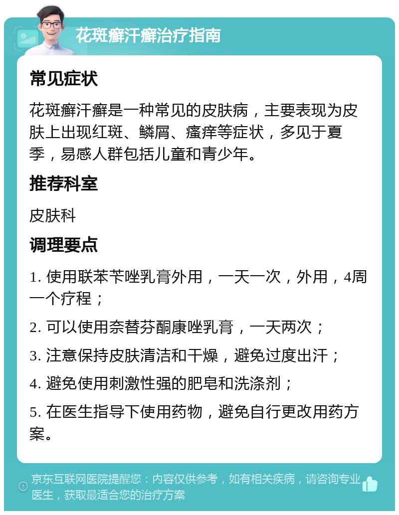 花斑癣汗癣治疗指南 常见症状 花斑癣汗癣是一种常见的皮肤病，主要表现为皮肤上出现红斑、鳞屑、瘙痒等症状，多见于夏季，易感人群包括儿童和青少年。 推荐科室 皮肤科 调理要点 1. 使用联苯苄唑乳膏外用，一天一次，外用，4周一个疗程； 2. 可以使用奈替芬酮康唑乳膏，一天两次； 3. 注意保持皮肤清洁和干燥，避免过度出汗； 4. 避免使用刺激性强的肥皂和洗涤剂； 5. 在医生指导下使用药物，避免自行更改用药方案。