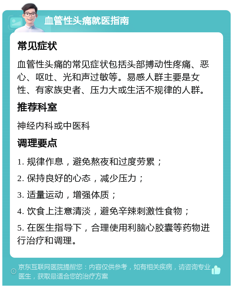 血管性头痛就医指南 常见症状 血管性头痛的常见症状包括头部搏动性疼痛、恶心、呕吐、光和声过敏等。易感人群主要是女性、有家族史者、压力大或生活不规律的人群。 推荐科室 神经内科或中医科 调理要点 1. 规律作息，避免熬夜和过度劳累； 2. 保持良好的心态，减少压力； 3. 适量运动，增强体质； 4. 饮食上注意清淡，避免辛辣刺激性食物； 5. 在医生指导下，合理使用利脑心胶囊等药物进行治疗和调理。