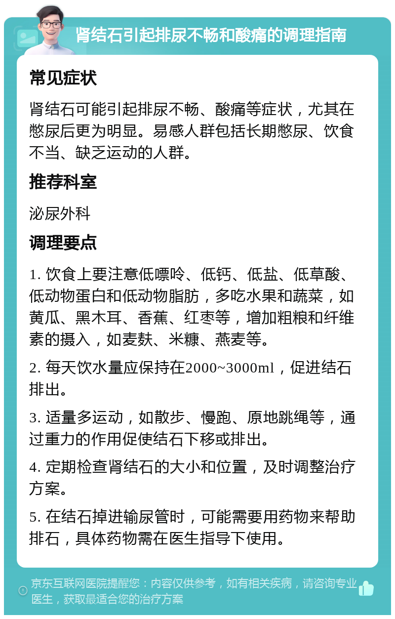 肾结石引起排尿不畅和酸痛的调理指南 常见症状 肾结石可能引起排尿不畅、酸痛等症状，尤其在憋尿后更为明显。易感人群包括长期憋尿、饮食不当、缺乏运动的人群。 推荐科室 泌尿外科 调理要点 1. 饮食上要注意低嘌呤、低钙、低盐、低草酸、低动物蛋白和低动物脂肪，多吃水果和蔬菜，如黄瓜、黑木耳、香蕉、红枣等，增加粗粮和纤维素的摄入，如麦麸、米糠、燕麦等。 2. 每天饮水量应保持在2000~3000ml，促进结石排出。 3. 适量多运动，如散步、慢跑、原地跳绳等，通过重力的作用促使结石下移或排出。 4. 定期检查肾结石的大小和位置，及时调整治疗方案。 5. 在结石掉进输尿管时，可能需要用药物来帮助排石，具体药物需在医生指导下使用。