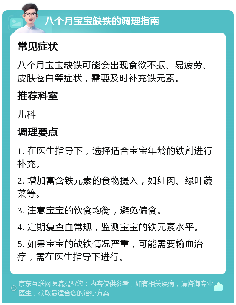 八个月宝宝缺铁的调理指南 常见症状 八个月宝宝缺铁可能会出现食欲不振、易疲劳、皮肤苍白等症状，需要及时补充铁元素。 推荐科室 儿科 调理要点 1. 在医生指导下，选择适合宝宝年龄的铁剂进行补充。 2. 增加富含铁元素的食物摄入，如红肉、绿叶蔬菜等。 3. 注意宝宝的饮食均衡，避免偏食。 4. 定期复查血常规，监测宝宝的铁元素水平。 5. 如果宝宝的缺铁情况严重，可能需要输血治疗，需在医生指导下进行。