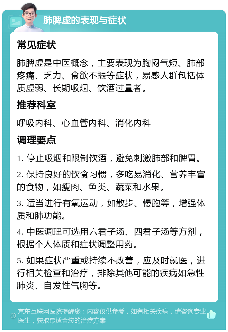 肺脾虚的表现与症状 常见症状 肺脾虚是中医概念，主要表现为胸闷气短、肺部疼痛、乏力、食欲不振等症状，易感人群包括体质虚弱、长期吸烟、饮酒过量者。 推荐科室 呼吸内科、心血管内科、消化内科 调理要点 1. 停止吸烟和限制饮酒，避免刺激肺部和脾胃。 2. 保持良好的饮食习惯，多吃易消化、营养丰富的食物，如瘦肉、鱼类、蔬菜和水果。 3. 适当进行有氧运动，如散步、慢跑等，增强体质和肺功能。 4. 中医调理可选用六君子汤、四君子汤等方剂，根据个人体质和症状调整用药。 5. 如果症状严重或持续不改善，应及时就医，进行相关检查和治疗，排除其他可能的疾病如急性肺炎、自发性气胸等。