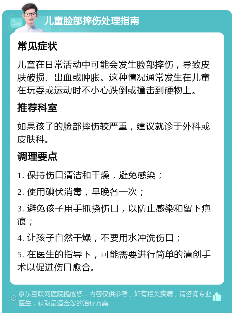 儿童脸部摔伤处理指南 常见症状 儿童在日常活动中可能会发生脸部摔伤，导致皮肤破损、出血或肿胀。这种情况通常发生在儿童在玩耍或运动时不小心跌倒或撞击到硬物上。 推荐科室 如果孩子的脸部摔伤较严重，建议就诊于外科或皮肤科。 调理要点 1. 保持伤口清洁和干燥，避免感染； 2. 使用碘伏消毒，早晚各一次； 3. 避免孩子用手抓挠伤口，以防止感染和留下疤痕； 4. 让孩子自然干燥，不要用水冲洗伤口； 5. 在医生的指导下，可能需要进行简单的清创手术以促进伤口愈合。