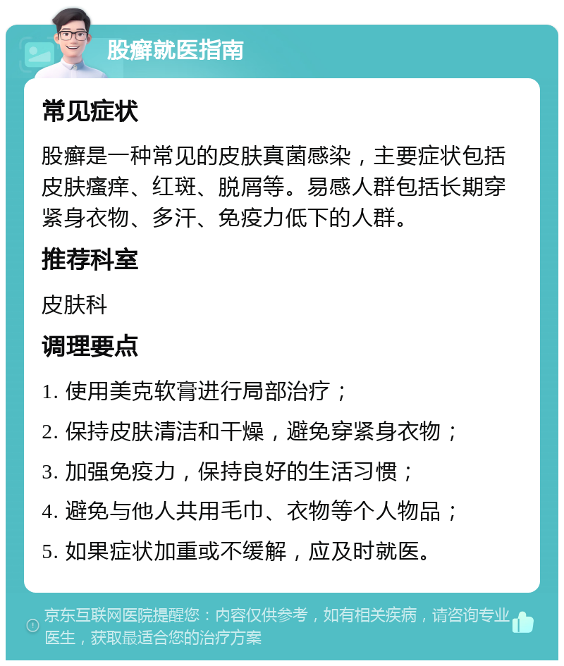 股癣就医指南 常见症状 股癣是一种常见的皮肤真菌感染，主要症状包括皮肤瘙痒、红斑、脱屑等。易感人群包括长期穿紧身衣物、多汗、免疫力低下的人群。 推荐科室 皮肤科 调理要点 1. 使用美克软膏进行局部治疗； 2. 保持皮肤清洁和干燥，避免穿紧身衣物； 3. 加强免疫力，保持良好的生活习惯； 4. 避免与他人共用毛巾、衣物等个人物品； 5. 如果症状加重或不缓解，应及时就医。