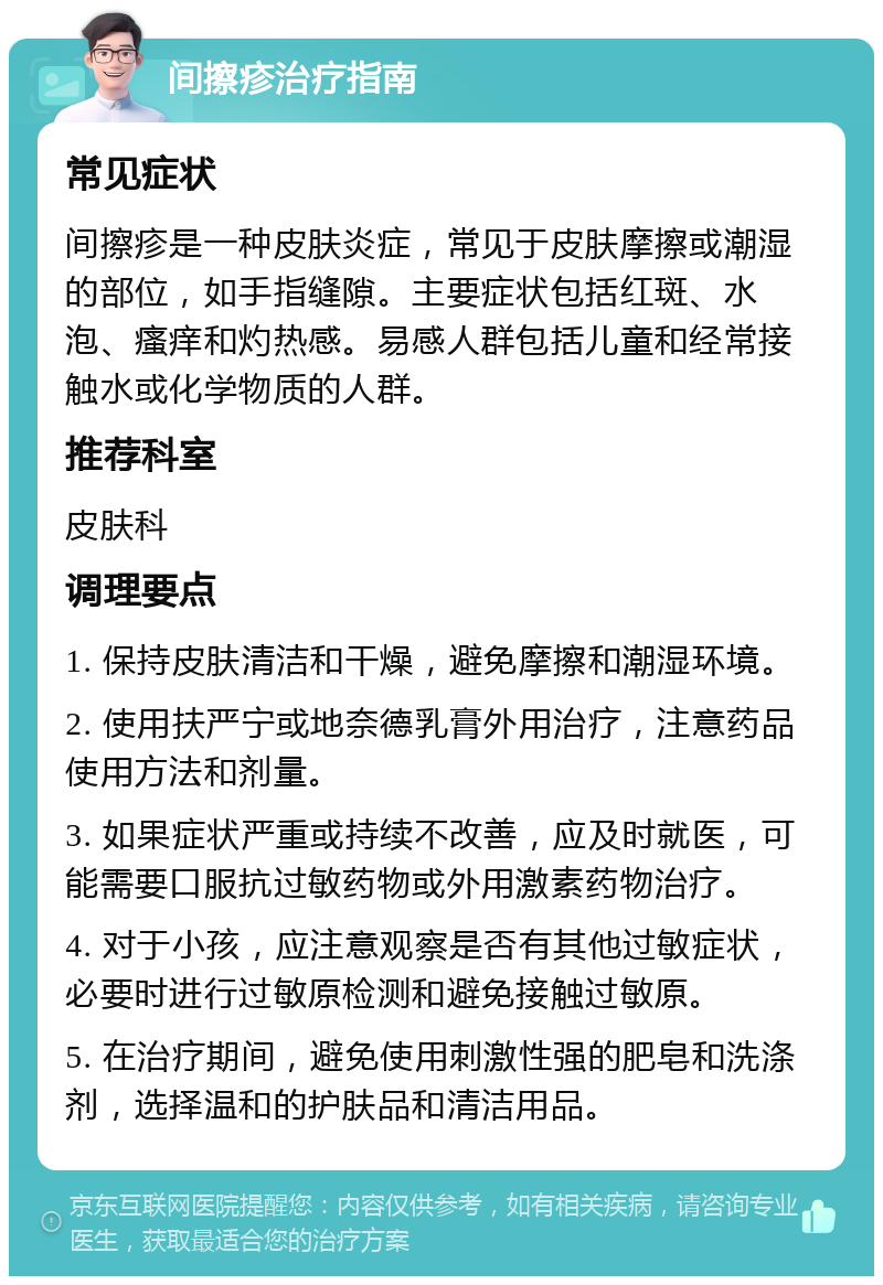 间擦疹治疗指南 常见症状 间擦疹是一种皮肤炎症，常见于皮肤摩擦或潮湿的部位，如手指缝隙。主要症状包括红斑、水泡、瘙痒和灼热感。易感人群包括儿童和经常接触水或化学物质的人群。 推荐科室 皮肤科 调理要点 1. 保持皮肤清洁和干燥，避免摩擦和潮湿环境。 2. 使用扶严宁或地奈德乳膏外用治疗，注意药品使用方法和剂量。 3. 如果症状严重或持续不改善，应及时就医，可能需要口服抗过敏药物或外用激素药物治疗。 4. 对于小孩，应注意观察是否有其他过敏症状，必要时进行过敏原检测和避免接触过敏原。 5. 在治疗期间，避免使用刺激性强的肥皂和洗涤剂，选择温和的护肤品和清洁用品。