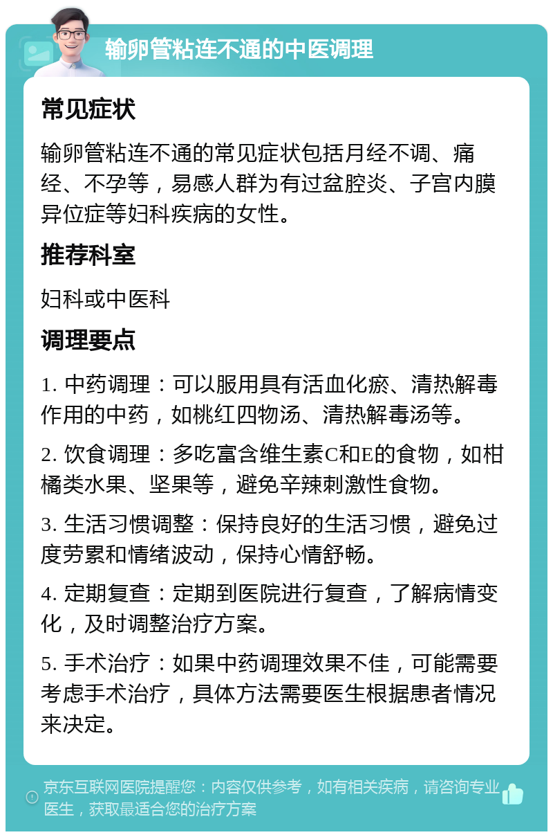 输卵管粘连不通的中医调理 常见症状 输卵管粘连不通的常见症状包括月经不调、痛经、不孕等，易感人群为有过盆腔炎、子宫内膜异位症等妇科疾病的女性。 推荐科室 妇科或中医科 调理要点 1. 中药调理：可以服用具有活血化瘀、清热解毒作用的中药，如桃红四物汤、清热解毒汤等。 2. 饮食调理：多吃富含维生素C和E的食物，如柑橘类水果、坚果等，避免辛辣刺激性食物。 3. 生活习惯调整：保持良好的生活习惯，避免过度劳累和情绪波动，保持心情舒畅。 4. 定期复查：定期到医院进行复查，了解病情变化，及时调整治疗方案。 5. 手术治疗：如果中药调理效果不佳，可能需要考虑手术治疗，具体方法需要医生根据患者情况来决定。