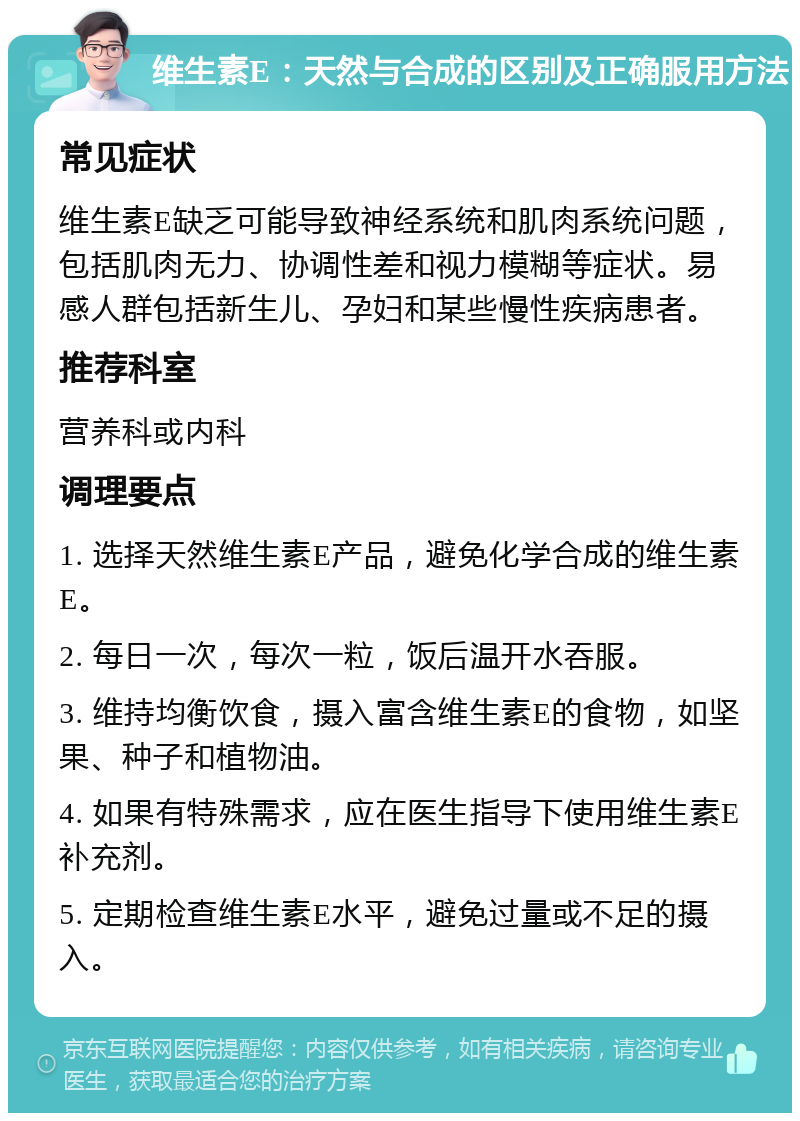 维生素E：天然与合成的区别及正确服用方法 常见症状 维生素E缺乏可能导致神经系统和肌肉系统问题，包括肌肉无力、协调性差和视力模糊等症状。易感人群包括新生儿、孕妇和某些慢性疾病患者。 推荐科室 营养科或内科 调理要点 1. 选择天然维生素E产品，避免化学合成的维生素E。 2. 每日一次，每次一粒，饭后温开水吞服。 3. 维持均衡饮食，摄入富含维生素E的食物，如坚果、种子和植物油。 4. 如果有特殊需求，应在医生指导下使用维生素E补充剂。 5. 定期检查维生素E水平，避免过量或不足的摄入。