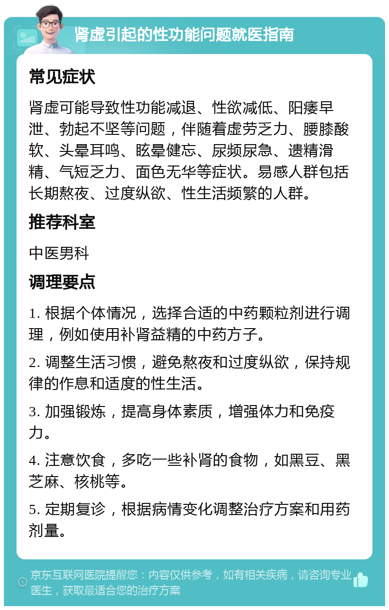 肾虚引起的性功能问题就医指南 常见症状 肾虚可能导致性功能减退、性欲减低、阳痿早泄、勃起不坚等问题，伴随着虚劳乏力、腰膝酸软、头晕耳鸣、眩晕健忘、尿频尿急、遗精滑精、气短乏力、面色无华等症状。易感人群包括长期熬夜、过度纵欲、性生活频繁的人群。 推荐科室 中医男科 调理要点 1. 根据个体情况，选择合适的中药颗粒剂进行调理，例如使用补肾益精的中药方子。 2. 调整生活习惯，避免熬夜和过度纵欲，保持规律的作息和适度的性生活。 3. 加强锻炼，提高身体素质，增强体力和免疫力。 4. 注意饮食，多吃一些补肾的食物，如黑豆、黑芝麻、核桃等。 5. 定期复诊，根据病情变化调整治疗方案和用药剂量。