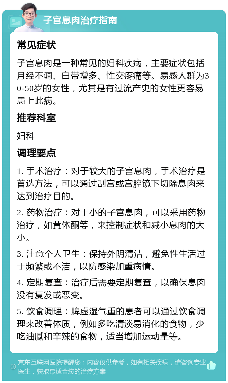 子宫息肉治疗指南 常见症状 子宫息肉是一种常见的妇科疾病，主要症状包括月经不调、白带增多、性交疼痛等。易感人群为30-50岁的女性，尤其是有过流产史的女性更容易患上此病。 推荐科室 妇科 调理要点 1. 手术治疗：对于较大的子宫息肉，手术治疗是首选方法，可以通过刮宫或宫腔镜下切除息肉来达到治疗目的。 2. 药物治疗：对于小的子宫息肉，可以采用药物治疗，如黄体酮等，来控制症状和减小息肉的大小。 3. 注意个人卫生：保持外阴清洁，避免性生活过于频繁或不洁，以防感染加重病情。 4. 定期复查：治疗后需要定期复查，以确保息肉没有复发或恶变。 5. 饮食调理：脾虚湿气重的患者可以通过饮食调理来改善体质，例如多吃清淡易消化的食物，少吃油腻和辛辣的食物，适当增加运动量等。