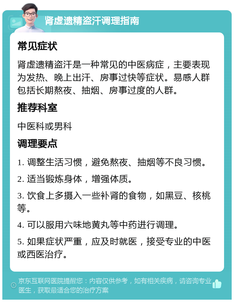 肾虚遗精盗汗调理指南 常见症状 肾虚遗精盗汗是一种常见的中医病症，主要表现为发热、晚上出汗、房事过快等症状。易感人群包括长期熬夜、抽烟、房事过度的人群。 推荐科室 中医科或男科 调理要点 1. 调整生活习惯，避免熬夜、抽烟等不良习惯。 2. 适当锻炼身体，增强体质。 3. 饮食上多摄入一些补肾的食物，如黑豆、核桃等。 4. 可以服用六味地黄丸等中药进行调理。 5. 如果症状严重，应及时就医，接受专业的中医或西医治疗。