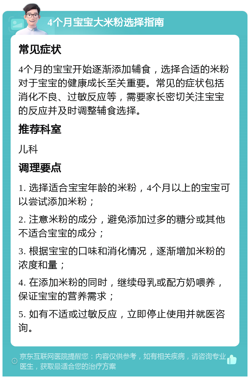 4个月宝宝大米粉选择指南 常见症状 4个月的宝宝开始逐渐添加辅食，选择合适的米粉对于宝宝的健康成长至关重要。常见的症状包括消化不良、过敏反应等，需要家长密切关注宝宝的反应并及时调整辅食选择。 推荐科室 儿科 调理要点 1. 选择适合宝宝年龄的米粉，4个月以上的宝宝可以尝试添加米粉； 2. 注意米粉的成分，避免添加过多的糖分或其他不适合宝宝的成分； 3. 根据宝宝的口味和消化情况，逐渐增加米粉的浓度和量； 4. 在添加米粉的同时，继续母乳或配方奶喂养，保证宝宝的营养需求； 5. 如有不适或过敏反应，立即停止使用并就医咨询。