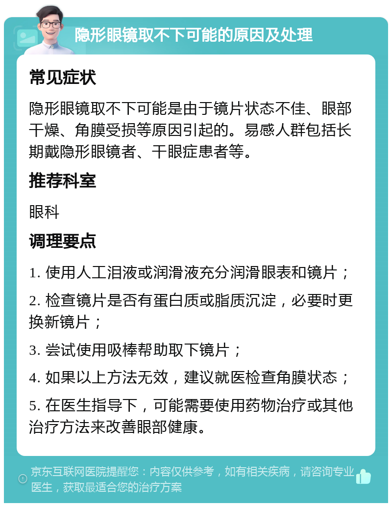 隐形眼镜取不下可能的原因及处理 常见症状 隐形眼镜取不下可能是由于镜片状态不佳、眼部干燥、角膜受损等原因引起的。易感人群包括长期戴隐形眼镜者、干眼症患者等。 推荐科室 眼科 调理要点 1. 使用人工泪液或润滑液充分润滑眼表和镜片； 2. 检查镜片是否有蛋白质或脂质沉淀，必要时更换新镜片； 3. 尝试使用吸棒帮助取下镜片； 4. 如果以上方法无效，建议就医检查角膜状态； 5. 在医生指导下，可能需要使用药物治疗或其他治疗方法来改善眼部健康。