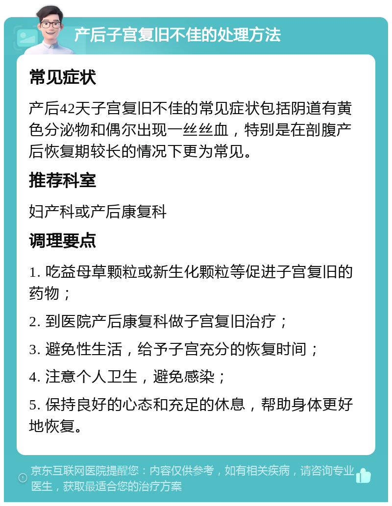 产后子宫复旧不佳的处理方法 常见症状 产后42天子宫复旧不佳的常见症状包括阴道有黄色分泌物和偶尔出现一丝丝血，特别是在剖腹产后恢复期较长的情况下更为常见。 推荐科室 妇产科或产后康复科 调理要点 1. 吃益母草颗粒或新生化颗粒等促进子宫复旧的药物； 2. 到医院产后康复科做子宫复旧治疗； 3. 避免性生活，给予子宫充分的恢复时间； 4. 注意个人卫生，避免感染； 5. 保持良好的心态和充足的休息，帮助身体更好地恢复。