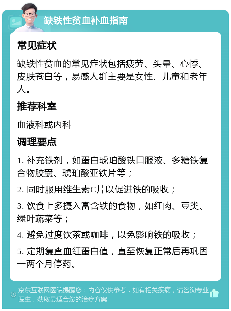 缺铁性贫血补血指南 常见症状 缺铁性贫血的常见症状包括疲劳、头晕、心悸、皮肤苍白等，易感人群主要是女性、儿童和老年人。 推荐科室 血液科或内科 调理要点 1. 补充铁剂，如蛋白琥珀酸铁口服液、多糖铁复合物胶囊、琥珀酸亚铁片等； 2. 同时服用维生素C片以促进铁的吸收； 3. 饮食上多摄入富含铁的食物，如红肉、豆类、绿叶蔬菜等； 4. 避免过度饮茶或咖啡，以免影响铁的吸收； 5. 定期复查血红蛋白值，直至恢复正常后再巩固一两个月停药。