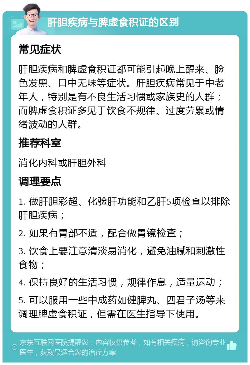 肝胆疾病与脾虚食积证的区别 常见症状 肝胆疾病和脾虚食积证都可能引起晚上醒来、脸色发黑、口中无味等症状。肝胆疾病常见于中老年人，特别是有不良生活习惯或家族史的人群；而脾虚食积证多见于饮食不规律、过度劳累或情绪波动的人群。 推荐科室 消化内科或肝胆外科 调理要点 1. 做肝胆彩超、化验肝功能和乙肝5项检查以排除肝胆疾病； 2. 如果有胃部不适，配合做胃镜检查； 3. 饮食上要注意清淡易消化，避免油腻和刺激性食物； 4. 保持良好的生活习惯，规律作息，适量运动； 5. 可以服用一些中成药如健脾丸、四君子汤等来调理脾虚食积证，但需在医生指导下使用。