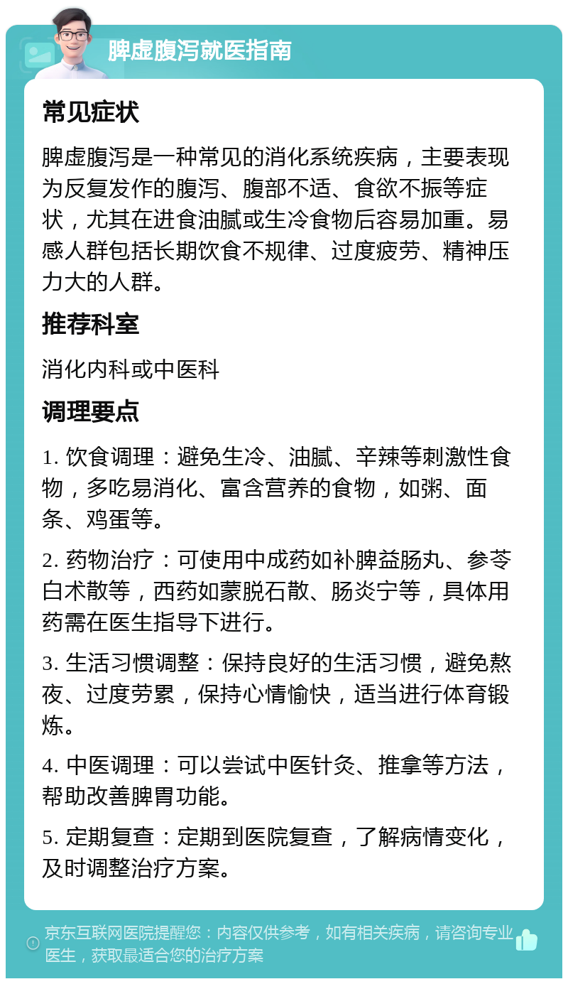 脾虚腹泻就医指南 常见症状 脾虚腹泻是一种常见的消化系统疾病，主要表现为反复发作的腹泻、腹部不适、食欲不振等症状，尤其在进食油腻或生冷食物后容易加重。易感人群包括长期饮食不规律、过度疲劳、精神压力大的人群。 推荐科室 消化内科或中医科 调理要点 1. 饮食调理：避免生冷、油腻、辛辣等刺激性食物，多吃易消化、富含营养的食物，如粥、面条、鸡蛋等。 2. 药物治疗：可使用中成药如补脾益肠丸、参苓白术散等，西药如蒙脱石散、肠炎宁等，具体用药需在医生指导下进行。 3. 生活习惯调整：保持良好的生活习惯，避免熬夜、过度劳累，保持心情愉快，适当进行体育锻炼。 4. 中医调理：可以尝试中医针灸、推拿等方法，帮助改善脾胃功能。 5. 定期复查：定期到医院复查，了解病情变化，及时调整治疗方案。