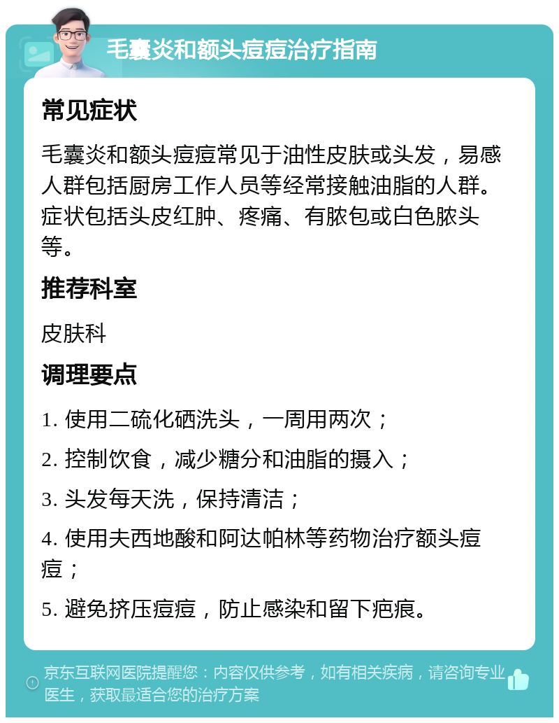 毛囊炎和额头痘痘治疗指南 常见症状 毛囊炎和额头痘痘常见于油性皮肤或头发，易感人群包括厨房工作人员等经常接触油脂的人群。症状包括头皮红肿、疼痛、有脓包或白色脓头等。 推荐科室 皮肤科 调理要点 1. 使用二硫化硒洗头，一周用两次； 2. 控制饮食，减少糖分和油脂的摄入； 3. 头发每天洗，保持清洁； 4. 使用夫西地酸和阿达帕林等药物治疗额头痘痘； 5. 避免挤压痘痘，防止感染和留下疤痕。