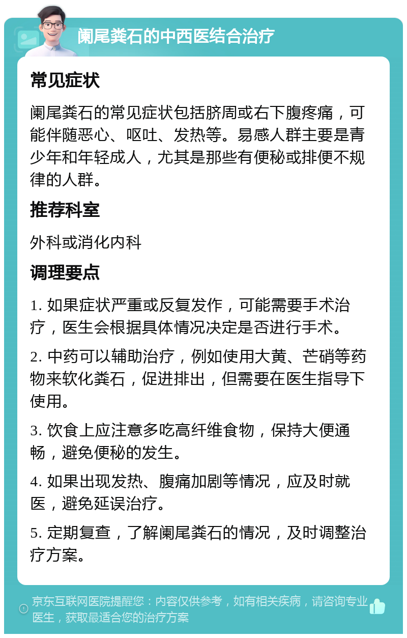 阑尾粪石的中西医结合治疗 常见症状 阑尾粪石的常见症状包括脐周或右下腹疼痛，可能伴随恶心、呕吐、发热等。易感人群主要是青少年和年轻成人，尤其是那些有便秘或排便不规律的人群。 推荐科室 外科或消化内科 调理要点 1. 如果症状严重或反复发作，可能需要手术治疗，医生会根据具体情况决定是否进行手术。 2. 中药可以辅助治疗，例如使用大黄、芒硝等药物来软化粪石，促进排出，但需要在医生指导下使用。 3. 饮食上应注意多吃高纤维食物，保持大便通畅，避免便秘的发生。 4. 如果出现发热、腹痛加剧等情况，应及时就医，避免延误治疗。 5. 定期复查，了解阑尾粪石的情况，及时调整治疗方案。