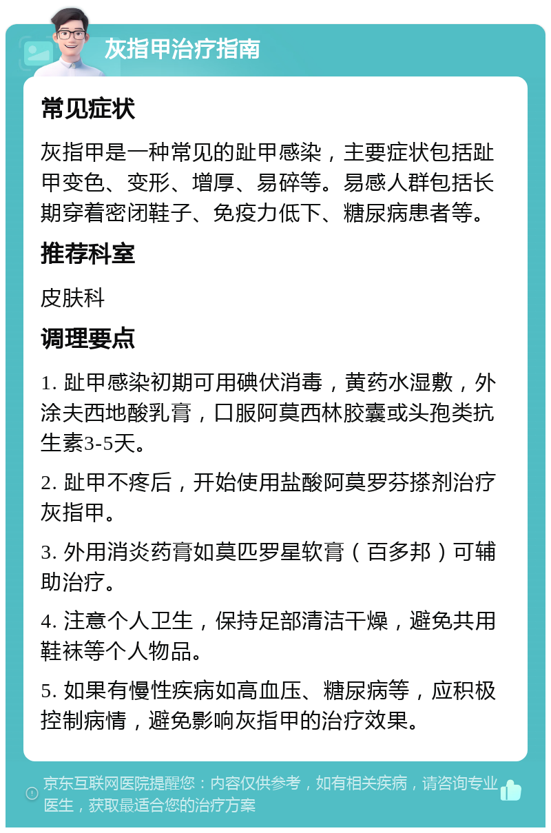 灰指甲治疗指南 常见症状 灰指甲是一种常见的趾甲感染，主要症状包括趾甲变色、变形、增厚、易碎等。易感人群包括长期穿着密闭鞋子、免疫力低下、糖尿病患者等。 推荐科室 皮肤科 调理要点 1. 趾甲感染初期可用碘伏消毒，黄药水湿敷，外涂夫西地酸乳膏，口服阿莫西林胶囊或头孢类抗生素3-5天。 2. 趾甲不疼后，开始使用盐酸阿莫罗芬搽剂治疗灰指甲。 3. 外用消炎药膏如莫匹罗星软膏（百多邦）可辅助治疗。 4. 注意个人卫生，保持足部清洁干燥，避免共用鞋袜等个人物品。 5. 如果有慢性疾病如高血压、糖尿病等，应积极控制病情，避免影响灰指甲的治疗效果。