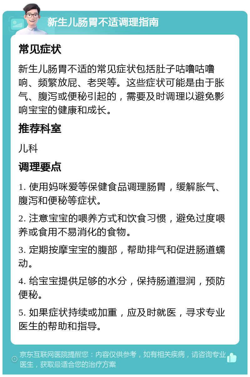 新生儿肠胃不适调理指南 常见症状 新生儿肠胃不适的常见症状包括肚子咕噜咕噜响、频繁放屁、老哭等。这些症状可能是由于胀气、腹泻或便秘引起的，需要及时调理以避免影响宝宝的健康和成长。 推荐科室 儿科 调理要点 1. 使用妈咪爱等保健食品调理肠胃，缓解胀气、腹泻和便秘等症状。 2. 注意宝宝的喂养方式和饮食习惯，避免过度喂养或食用不易消化的食物。 3. 定期按摩宝宝的腹部，帮助排气和促进肠道蠕动。 4. 给宝宝提供足够的水分，保持肠道湿润，预防便秘。 5. 如果症状持续或加重，应及时就医，寻求专业医生的帮助和指导。