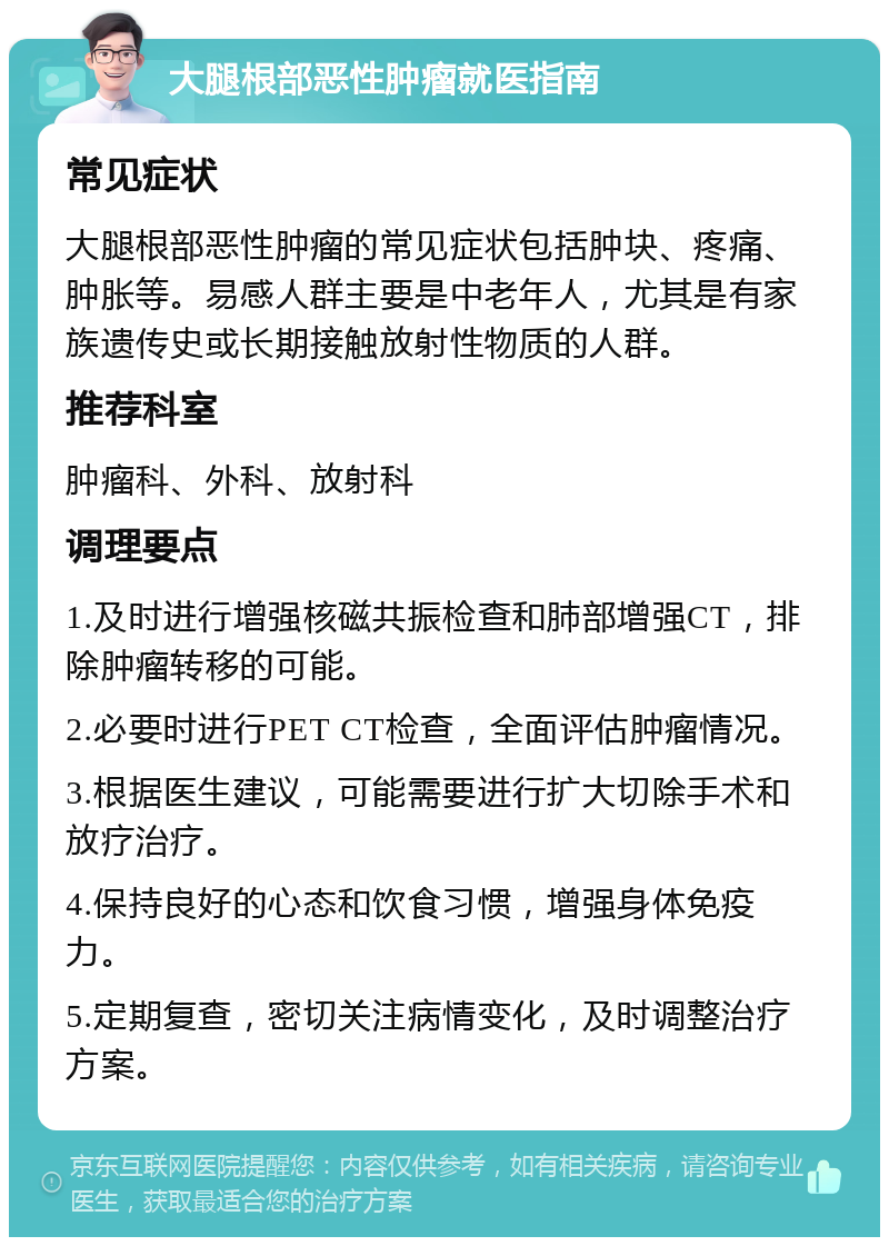 大腿根部恶性肿瘤就医指南 常见症状 大腿根部恶性肿瘤的常见症状包括肿块、疼痛、肿胀等。易感人群主要是中老年人，尤其是有家族遗传史或长期接触放射性物质的人群。 推荐科室 肿瘤科、外科、放射科 调理要点 1.及时进行增强核磁共振检查和肺部增强CT，排除肿瘤转移的可能。 2.必要时进行PET CT检查，全面评估肿瘤情况。 3.根据医生建议，可能需要进行扩大切除手术和放疗治疗。 4.保持良好的心态和饮食习惯，增强身体免疫力。 5.定期复查，密切关注病情变化，及时调整治疗方案。