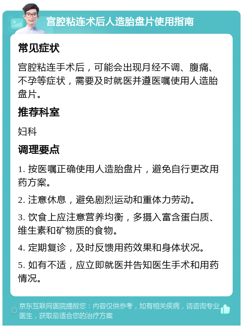 宫腔粘连术后人造胎盘片使用指南 常见症状 宫腔粘连手术后，可能会出现月经不调、腹痛、不孕等症状，需要及时就医并遵医嘱使用人造胎盘片。 推荐科室 妇科 调理要点 1. 按医嘱正确使用人造胎盘片，避免自行更改用药方案。 2. 注意休息，避免剧烈运动和重体力劳动。 3. 饮食上应注意营养均衡，多摄入富含蛋白质、维生素和矿物质的食物。 4. 定期复诊，及时反馈用药效果和身体状况。 5. 如有不适，应立即就医并告知医生手术和用药情况。