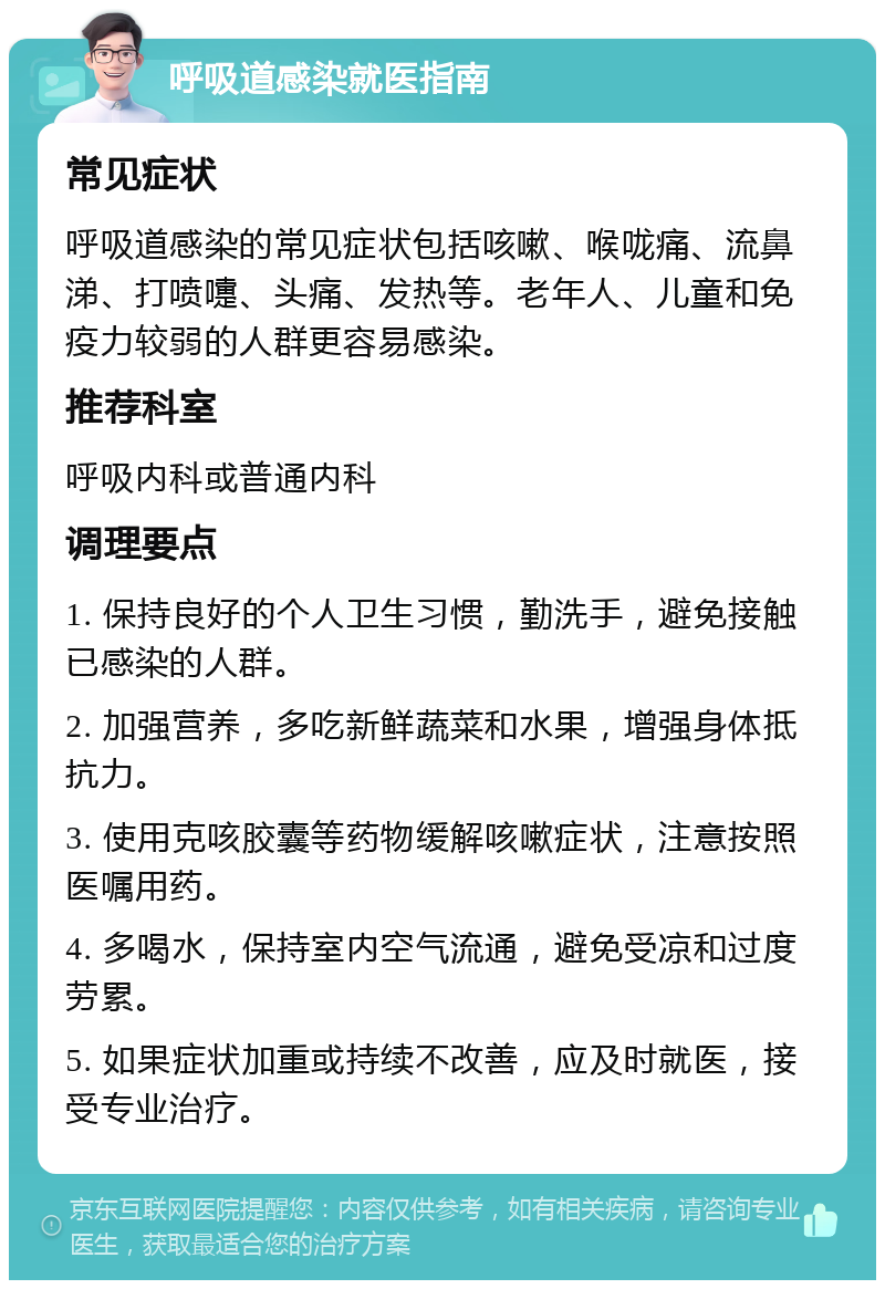 呼吸道感染就医指南 常见症状 呼吸道感染的常见症状包括咳嗽、喉咙痛、流鼻涕、打喷嚏、头痛、发热等。老年人、儿童和免疫力较弱的人群更容易感染。 推荐科室 呼吸内科或普通内科 调理要点 1. 保持良好的个人卫生习惯，勤洗手，避免接触已感染的人群。 2. 加强营养，多吃新鲜蔬菜和水果，增强身体抵抗力。 3. 使用克咳胶囊等药物缓解咳嗽症状，注意按照医嘱用药。 4. 多喝水，保持室内空气流通，避免受凉和过度劳累。 5. 如果症状加重或持续不改善，应及时就医，接受专业治疗。