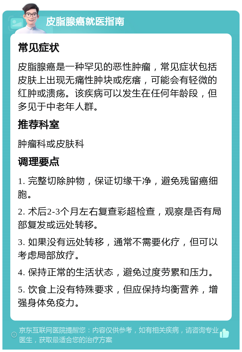 皮脂腺癌就医指南 常见症状 皮脂腺癌是一种罕见的恶性肿瘤，常见症状包括皮肤上出现无痛性肿块或疙瘩，可能会有轻微的红肿或溃疡。该疾病可以发生在任何年龄段，但多见于中老年人群。 推荐科室 肿瘤科或皮肤科 调理要点 1. 完整切除肿物，保证切缘干净，避免残留癌细胞。 2. 术后2-3个月左右复查彩超检查，观察是否有局部复发或远处转移。 3. 如果没有远处转移，通常不需要化疗，但可以考虑局部放疗。 4. 保持正常的生活状态，避免过度劳累和压力。 5. 饮食上没有特殊要求，但应保持均衡营养，增强身体免疫力。