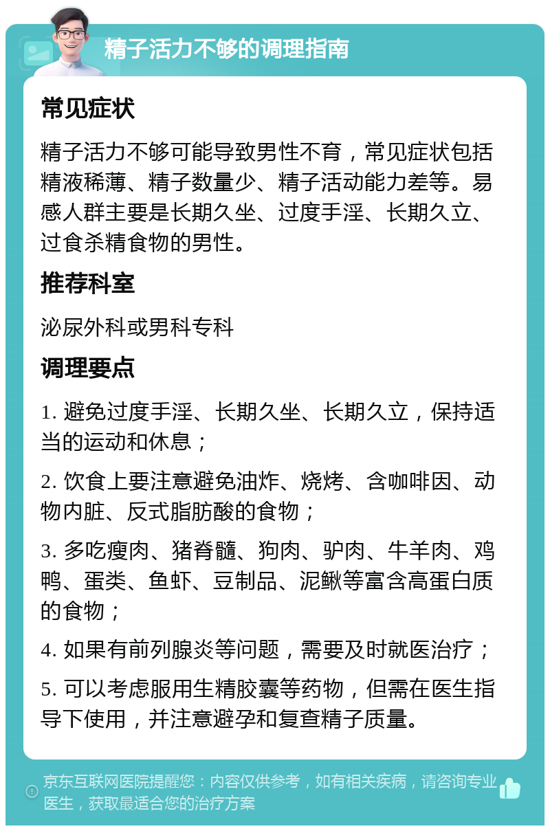 精子活力不够的调理指南 常见症状 精子活力不够可能导致男性不育，常见症状包括精液稀薄、精子数量少、精子活动能力差等。易感人群主要是长期久坐、过度手淫、长期久立、过食杀精食物的男性。 推荐科室 泌尿外科或男科专科 调理要点 1. 避免过度手淫、长期久坐、长期久立，保持适当的运动和休息； 2. 饮食上要注意避免油炸、烧烤、含咖啡因、动物内脏、反式脂肪酸的食物； 3. 多吃瘦肉、猪脊髓、狗肉、驴肉、牛羊肉、鸡鸭、蛋类、鱼虾、豆制品、泥鳅等富含高蛋白质的食物； 4. 如果有前列腺炎等问题，需要及时就医治疗； 5. 可以考虑服用生精胶囊等药物，但需在医生指导下使用，并注意避孕和复查精子质量。