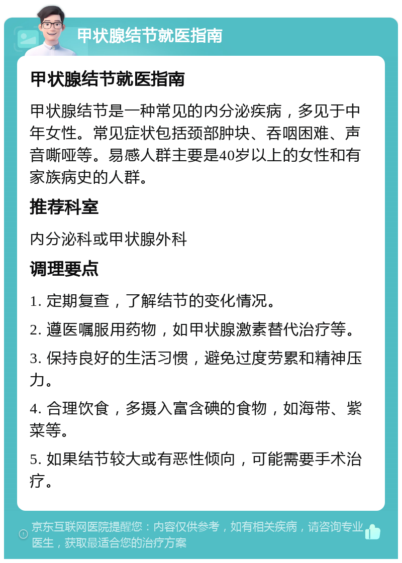 甲状腺结节就医指南 甲状腺结节就医指南 甲状腺结节是一种常见的内分泌疾病，多见于中年女性。常见症状包括颈部肿块、吞咽困难、声音嘶哑等。易感人群主要是40岁以上的女性和有家族病史的人群。 推荐科室 内分泌科或甲状腺外科 调理要点 1. 定期复查，了解结节的变化情况。 2. 遵医嘱服用药物，如甲状腺激素替代治疗等。 3. 保持良好的生活习惯，避免过度劳累和精神压力。 4. 合理饮食，多摄入富含碘的食物，如海带、紫菜等。 5. 如果结节较大或有恶性倾向，可能需要手术治疗。