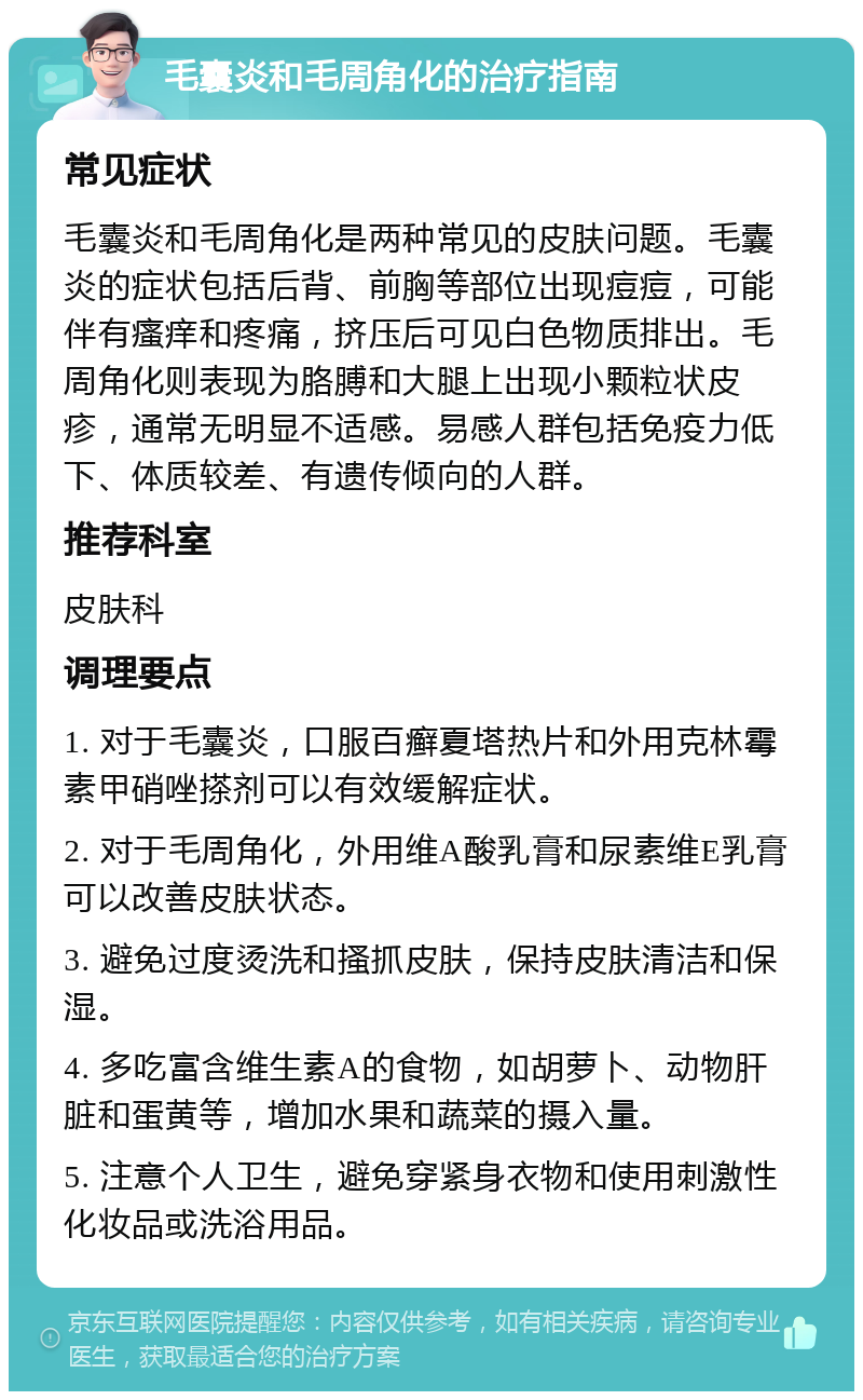 毛囊炎和毛周角化的治疗指南 常见症状 毛囊炎和毛周角化是两种常见的皮肤问题。毛囊炎的症状包括后背、前胸等部位出现痘痘，可能伴有瘙痒和疼痛，挤压后可见白色物质排出。毛周角化则表现为胳膊和大腿上出现小颗粒状皮疹，通常无明显不适感。易感人群包括免疫力低下、体质较差、有遗传倾向的人群。 推荐科室 皮肤科 调理要点 1. 对于毛囊炎，口服百癣夏塔热片和外用克林霉素甲硝唑搽剂可以有效缓解症状。 2. 对于毛周角化，外用维A酸乳膏和尿素维E乳膏可以改善皮肤状态。 3. 避免过度烫洗和搔抓皮肤，保持皮肤清洁和保湿。 4. 多吃富含维生素A的食物，如胡萝卜、动物肝脏和蛋黄等，增加水果和蔬菜的摄入量。 5. 注意个人卫生，避免穿紧身衣物和使用刺激性化妆品或洗浴用品。