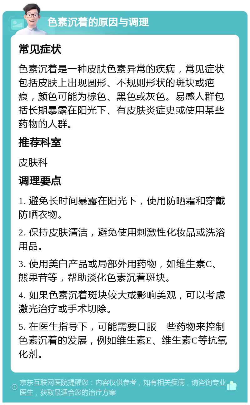 色素沉着的原因与调理 常见症状 色素沉着是一种皮肤色素异常的疾病，常见症状包括皮肤上出现圆形、不规则形状的斑块或疤痕，颜色可能为棕色、黑色或灰色。易感人群包括长期暴露在阳光下、有皮肤炎症史或使用某些药物的人群。 推荐科室 皮肤科 调理要点 1. 避免长时间暴露在阳光下，使用防晒霜和穿戴防晒衣物。 2. 保持皮肤清洁，避免使用刺激性化妆品或洗浴用品。 3. 使用美白产品或局部外用药物，如维生素C、熊果苷等，帮助淡化色素沉着斑块。 4. 如果色素沉着斑块较大或影响美观，可以考虑激光治疗或手术切除。 5. 在医生指导下，可能需要口服一些药物来控制色素沉着的发展，例如维生素E、维生素C等抗氧化剂。