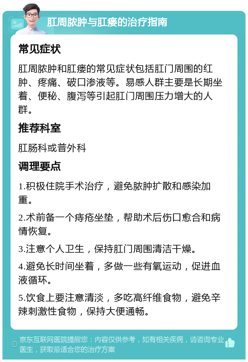 肛周脓肿与肛瘘的治疗指南 常见症状 肛周脓肿和肛瘘的常见症状包括肛门周围的红肿、疼痛、破口渗液等。易感人群主要是长期坐着、便秘、腹泻等引起肛门周围压力增大的人群。 推荐科室 肛肠科或普外科 调理要点 1.积极住院手术治疗，避免脓肿扩散和感染加重。 2.术前备一个痔疮坐垫，帮助术后伤口愈合和病情恢复。 3.注意个人卫生，保持肛门周围清洁干燥。 4.避免长时间坐着，多做一些有氧运动，促进血液循环。 5.饮食上要注意清淡，多吃高纤维食物，避免辛辣刺激性食物，保持大便通畅。