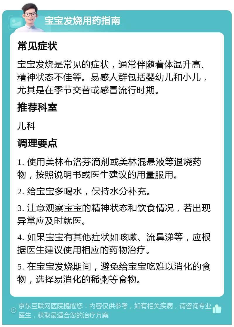 宝宝发烧用药指南 常见症状 宝宝发烧是常见的症状，通常伴随着体温升高、精神状态不佳等。易感人群包括婴幼儿和小儿，尤其是在季节交替或感冒流行时期。 推荐科室 儿科 调理要点 1. 使用美林布洛芬滴剂或美林混悬液等退烧药物，按照说明书或医生建议的用量服用。 2. 给宝宝多喝水，保持水分补充。 3. 注意观察宝宝的精神状态和饮食情况，若出现异常应及时就医。 4. 如果宝宝有其他症状如咳嗽、流鼻涕等，应根据医生建议使用相应的药物治疗。 5. 在宝宝发烧期间，避免给宝宝吃难以消化的食物，选择易消化的稀粥等食物。