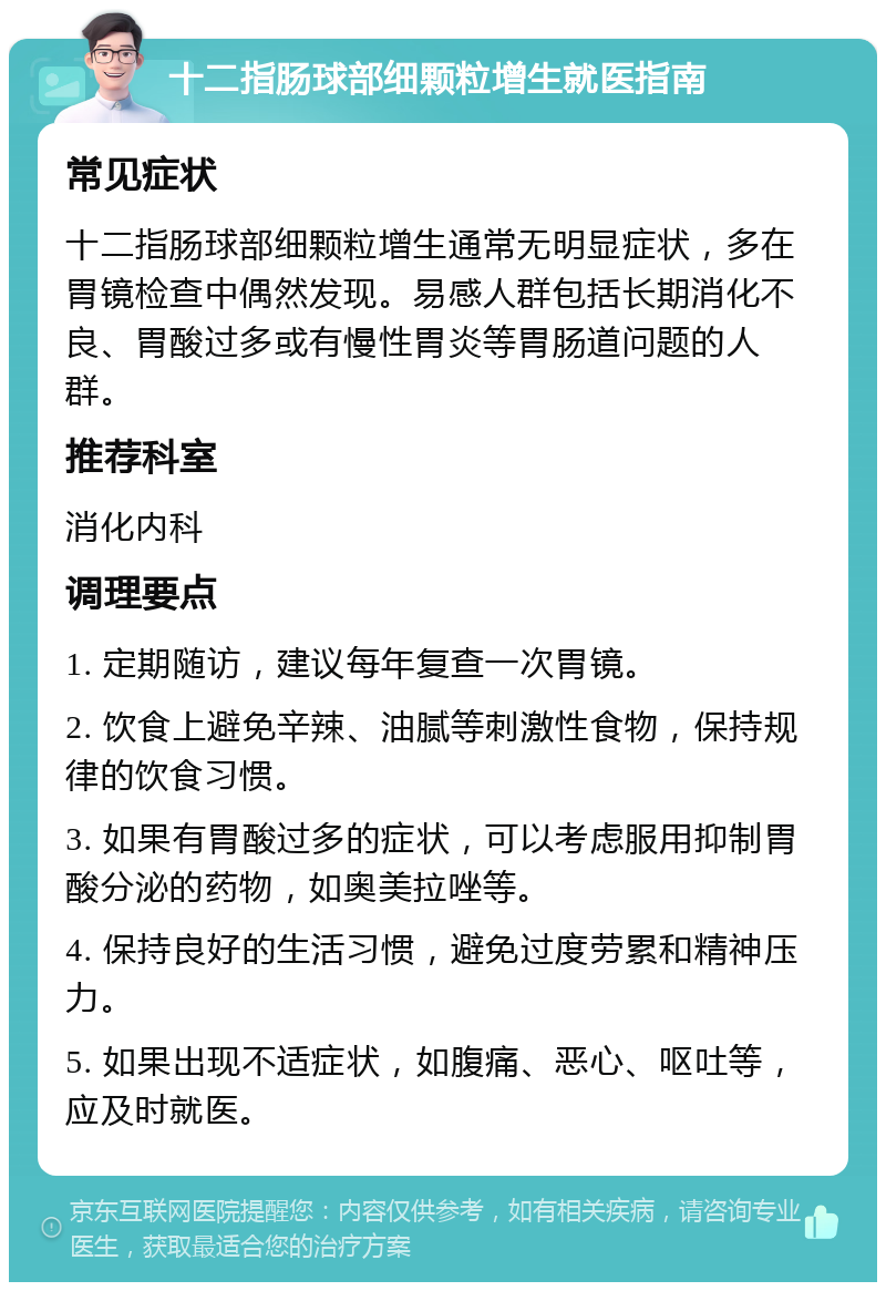 十二指肠球部细颗粒增生就医指南 常见症状 十二指肠球部细颗粒增生通常无明显症状，多在胃镜检查中偶然发现。易感人群包括长期消化不良、胃酸过多或有慢性胃炎等胃肠道问题的人群。 推荐科室 消化内科 调理要点 1. 定期随访，建议每年复查一次胃镜。 2. 饮食上避免辛辣、油腻等刺激性食物，保持规律的饮食习惯。 3. 如果有胃酸过多的症状，可以考虑服用抑制胃酸分泌的药物，如奥美拉唑等。 4. 保持良好的生活习惯，避免过度劳累和精神压力。 5. 如果出现不适症状，如腹痛、恶心、呕吐等，应及时就医。