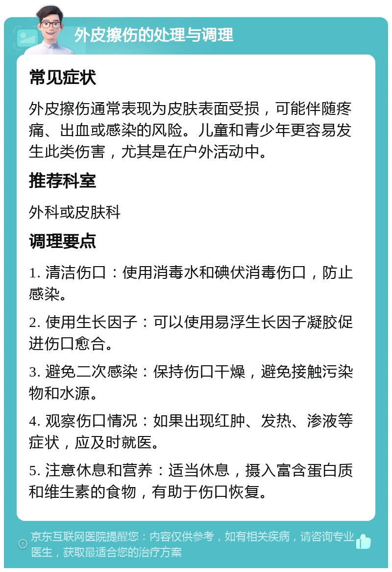 外皮擦伤的处理与调理 常见症状 外皮擦伤通常表现为皮肤表面受损，可能伴随疼痛、出血或感染的风险。儿童和青少年更容易发生此类伤害，尤其是在户外活动中。 推荐科室 外科或皮肤科 调理要点 1. 清洁伤口：使用消毒水和碘伏消毒伤口，防止感染。 2. 使用生长因子：可以使用易浮生长因子凝胶促进伤口愈合。 3. 避免二次感染：保持伤口干燥，避免接触污染物和水源。 4. 观察伤口情况：如果出现红肿、发热、渗液等症状，应及时就医。 5. 注意休息和营养：适当休息，摄入富含蛋白质和维生素的食物，有助于伤口恢复。