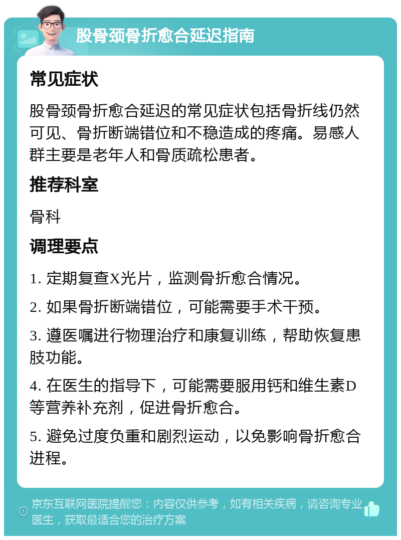 股骨颈骨折愈合延迟指南 常见症状 股骨颈骨折愈合延迟的常见症状包括骨折线仍然可见、骨折断端错位和不稳造成的疼痛。易感人群主要是老年人和骨质疏松患者。 推荐科室 骨科 调理要点 1. 定期复查X光片，监测骨折愈合情况。 2. 如果骨折断端错位，可能需要手术干预。 3. 遵医嘱进行物理治疗和康复训练，帮助恢复患肢功能。 4. 在医生的指导下，可能需要服用钙和维生素D等营养补充剂，促进骨折愈合。 5. 避免过度负重和剧烈运动，以免影响骨折愈合进程。