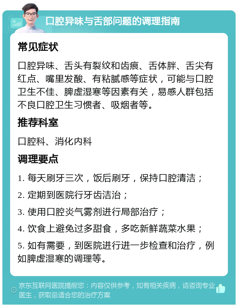 口腔异味与舌部问题的调理指南 常见症状 口腔异味、舌头有裂纹和齿痕、舌体胖、舌尖有红点、嘴里发酸、有粘腻感等症状，可能与口腔卫生不佳、脾虚湿寒等因素有关，易感人群包括不良口腔卫生习惯者、吸烟者等。 推荐科室 口腔科、消化内科 调理要点 1. 每天刷牙三次，饭后刷牙，保持口腔清洁； 2. 定期到医院行牙齿洁治； 3. 使用口腔炎气雾剂进行局部治疗； 4. 饮食上避免过多甜食，多吃新鲜蔬菜水果； 5. 如有需要，到医院进行进一步检查和治疗，例如脾虚湿寒的调理等。