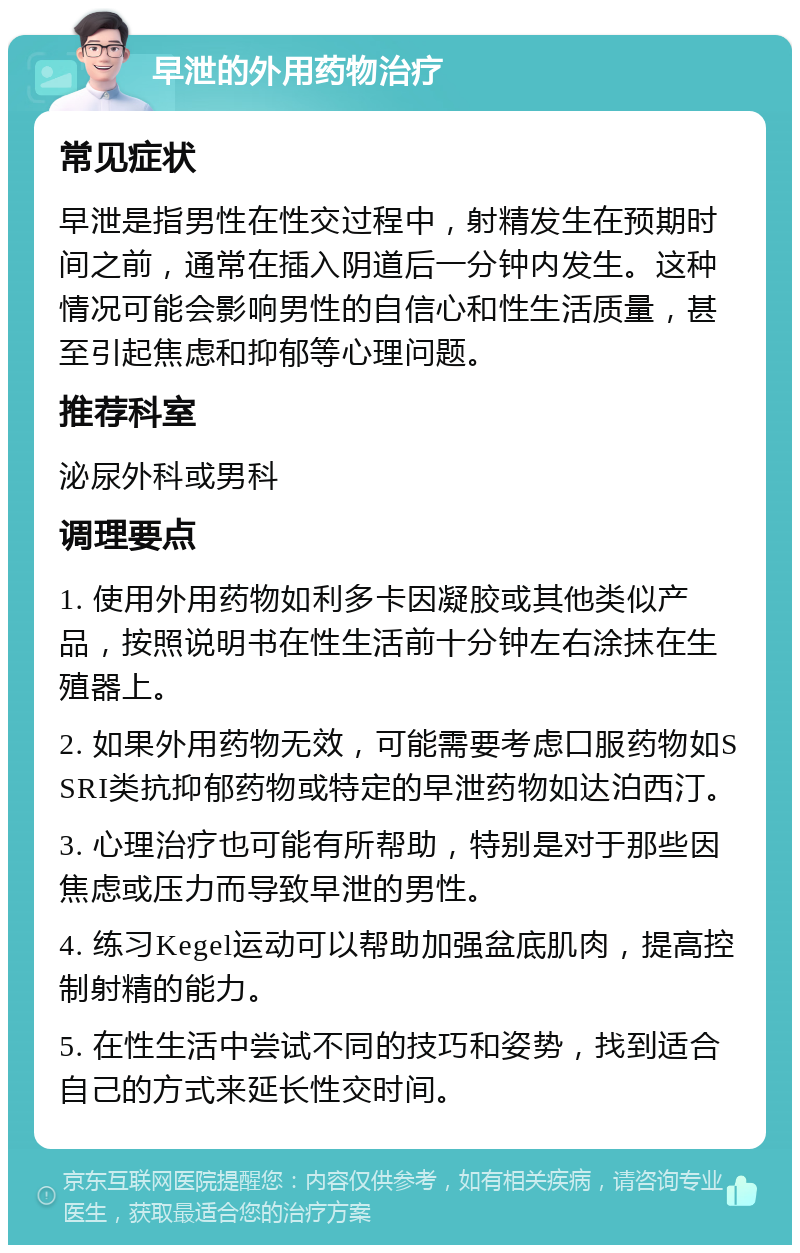 早泄的外用药物治疗 常见症状 早泄是指男性在性交过程中，射精发生在预期时间之前，通常在插入阴道后一分钟内发生。这种情况可能会影响男性的自信心和性生活质量，甚至引起焦虑和抑郁等心理问题。 推荐科室 泌尿外科或男科 调理要点 1. 使用外用药物如利多卡因凝胶或其他类似产品，按照说明书在性生活前十分钟左右涂抹在生殖器上。 2. 如果外用药物无效，可能需要考虑口服药物如SSRI类抗抑郁药物或特定的早泄药物如达泊西汀。 3. 心理治疗也可能有所帮助，特别是对于那些因焦虑或压力而导致早泄的男性。 4. 练习Kegel运动可以帮助加强盆底肌肉，提高控制射精的能力。 5. 在性生活中尝试不同的技巧和姿势，找到适合自己的方式来延长性交时间。