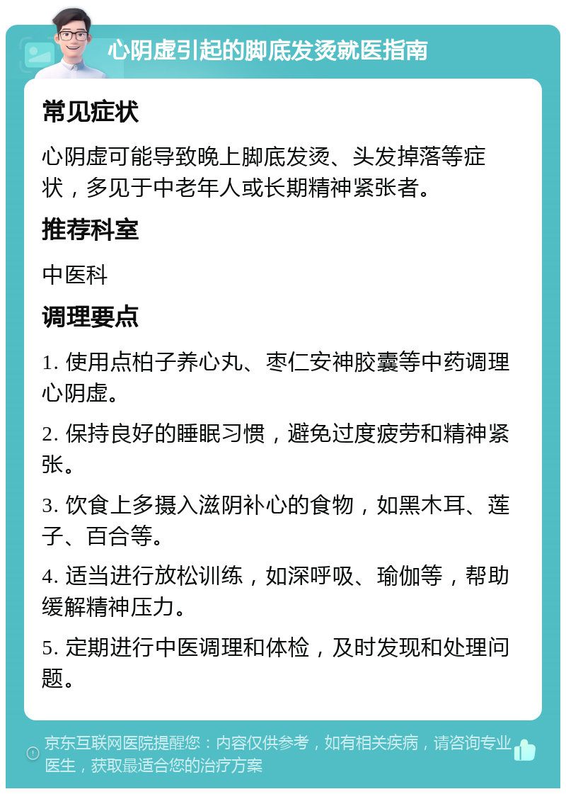 心阴虚引起的脚底发烫就医指南 常见症状 心阴虚可能导致晚上脚底发烫、头发掉落等症状，多见于中老年人或长期精神紧张者。 推荐科室 中医科 调理要点 1. 使用点柏子养心丸、枣仁安神胶囊等中药调理心阴虚。 2. 保持良好的睡眠习惯，避免过度疲劳和精神紧张。 3. 饮食上多摄入滋阴补心的食物，如黑木耳、莲子、百合等。 4. 适当进行放松训练，如深呼吸、瑜伽等，帮助缓解精神压力。 5. 定期进行中医调理和体检，及时发现和处理问题。